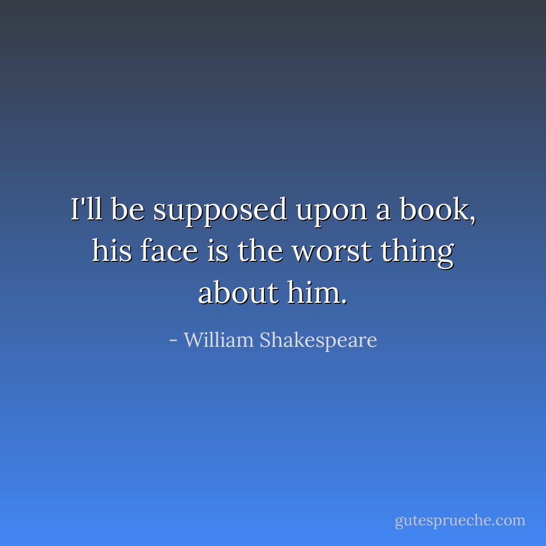 I'll be supposed upon a book, his face is the worst thing about him. - William Shakespeare
