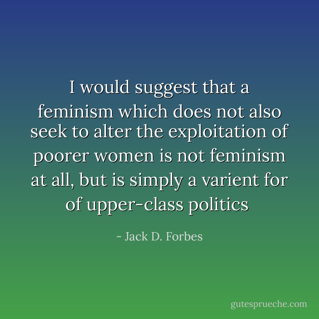 I would suggest that a feminism which does not also seek to alter the exploitation of poorer women is not feminism at all, but is simply a varient for of upper-class politics  - Jack D. Forbes