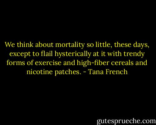We think about mortality so little, these days, except to flail hysterically at it with trendy forms of exercise and high-fiber cereals and nicotine patches. - Tana French