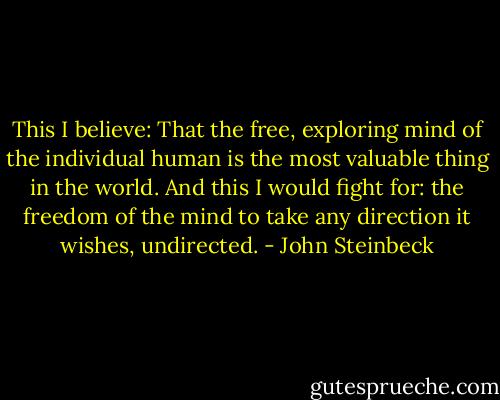 This I believe: That the free, exploring mind of the individual human is the most valuable thing in the world. And this I would fight for: the freedom of the mind to take any direction it wishes, undirected. - John Steinbeck
