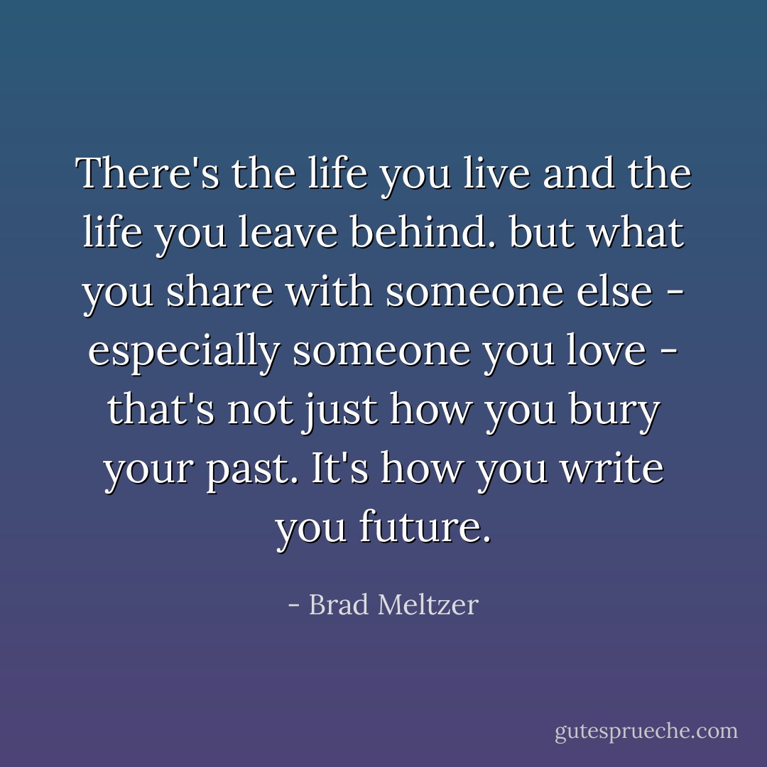 There's the life you live and the life you leave behind. but what you share with someone else - especially someone you love - that's not just how you bury your past. It's how you write you future. - Brad Meltzer