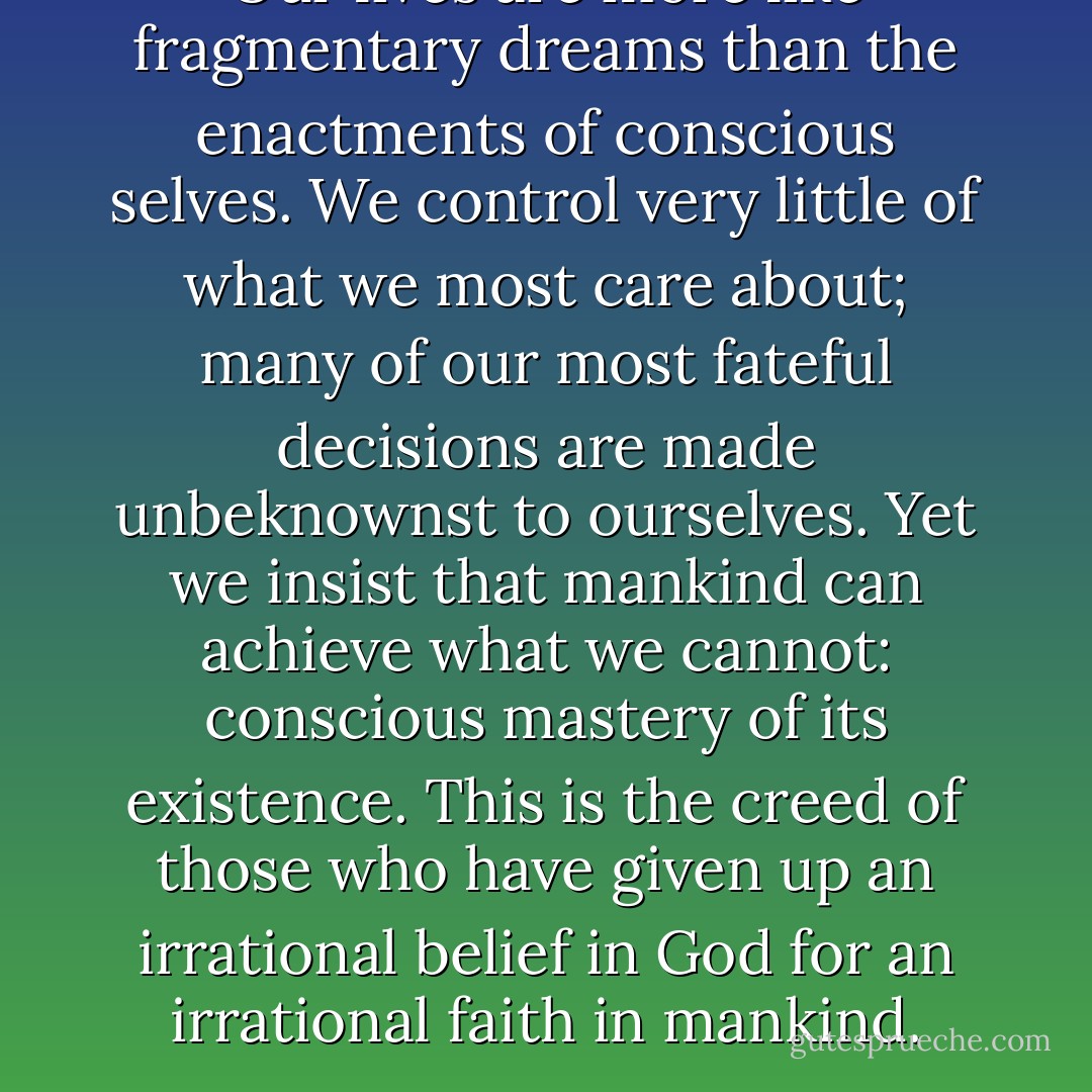 Our lives are more like fragmentary dreams than the enactments of conscious selves. We control very little of what we most care about; many of our most fateful decisions are made unbeknownst to ourselves. Yet we insist that mankind can achieve what we cannot: conscious mastery of its existence. This is the creed of those who have given up an irrational belief in God for an irrational faith in mankind. - John N. Gray