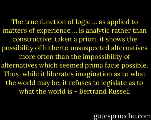 The true function of logic ... as applied to matters of experience ... is analytic rather than constructive; taken a priori, it shows the possibility of hitherto unsuspected alternatives more often than the impossibility of alternatives which seemed prima facie possible. Thus, while it liberates imagination as to what the world may be, it refuses to legislate as to what the world is - Bertrand Russell