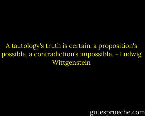 A tautology's truth is certain, a proposition's possible, a contradiction's impossible. - Ludwig Wittgenstein