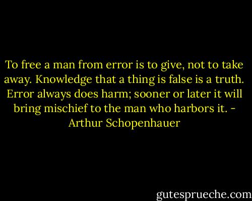 To free a man from error is to give, not to take away. Knowledge that a thing is false is a truth. Error always does harm; sooner or later it will bring mischief to the man who harbors it. - Arthur Schopenhauer