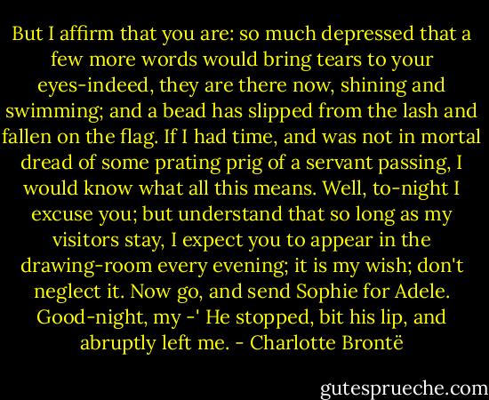 But I affirm that you are: so much depressed that a few more words would bring tears to your eyes-indeed, they are there now, shining and swimming; and a bead has slipped from the lash and fallen on the flag. If I had time, and was not in mortal dread of some prating prig of a servant passing, I would know what all this means. Well, to-night I excuse you; but understand that so long as my visitors stay, I expect you to appear in the drawing-room every evening; it is my wish; don't neglect it. Now go, and send Sophie for Adele. Good-night, my -' He stopped, bit his lip, and abruptly left me. - Charlotte Brontë