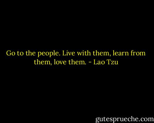 Go to the people. Live with them, learn from them, love them. - Lao Tzu