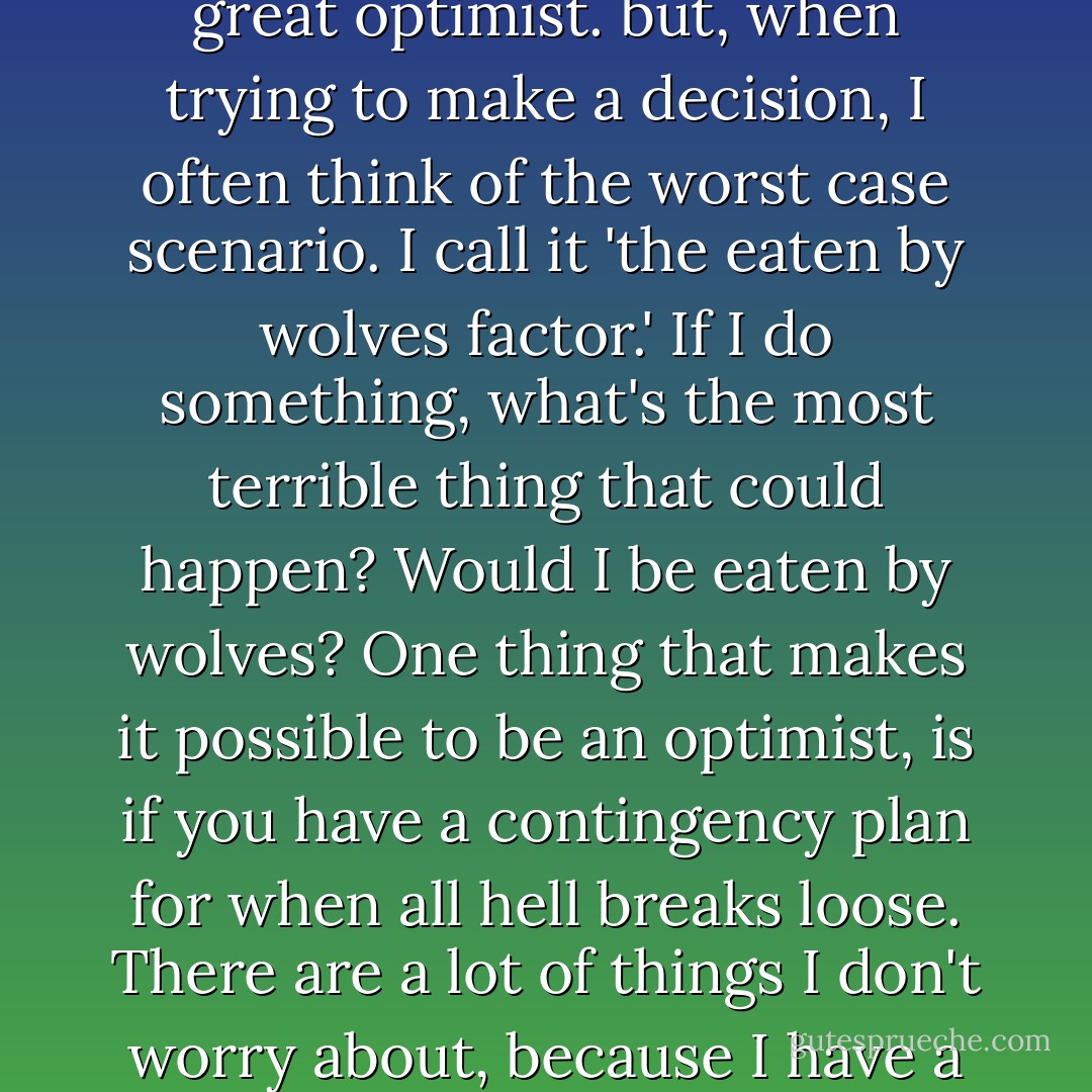 Another way to be prepared is to think negatively. Yes, I'm a great optimist. but, when trying to make a decision, I often think of the worst case scenario. I call it 'the eaten by wolves factor.' If I do something, what's the most terrible thing that could happen? Would I be eaten by wolves? One thing that makes it possible to be an optimist, is if you have a contingency plan for when all hell breaks loose. There are a lot of things I don't worry about, because I have a plan in place if they do. - Randy Pausch