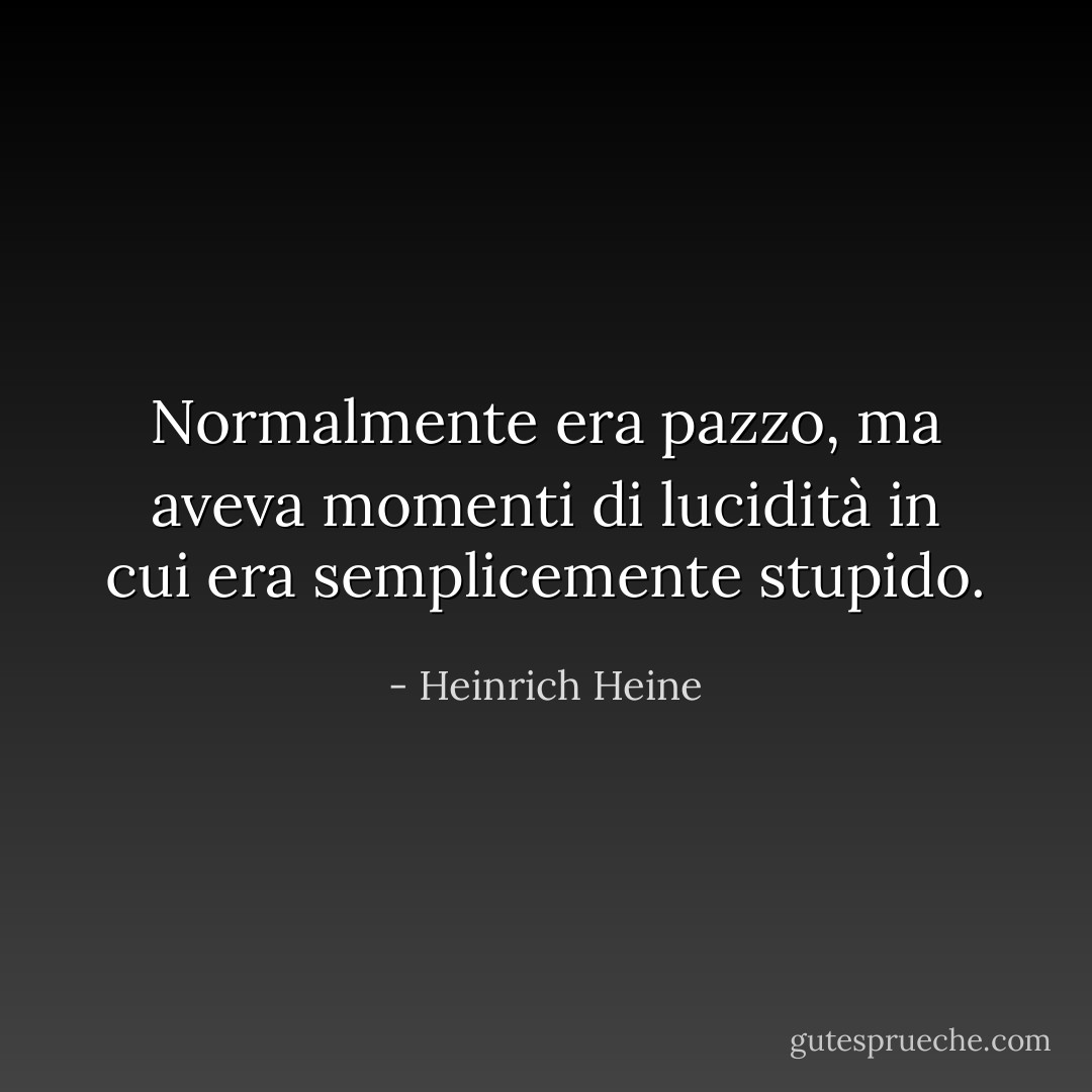 Normalmente era pazzo, ma aveva momenti di lucidità in cui era semplicemente stupido. - Heinrich Heine