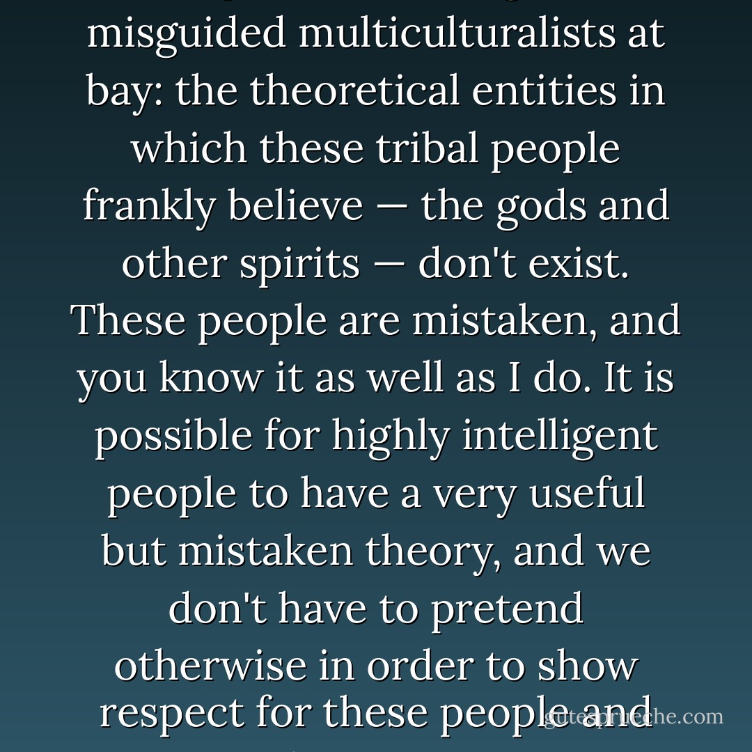 I should emphasize this, to keep well-meaning but misguided multiculturalists at bay: the theoretical entities in which these tribal people frankly believe — the gods and other spirits — don't exist. These people are mistaken, and you know it as well as I do. It is possible for highly intelligent people to have a very useful but mistaken theory, and we don't have to pretend otherwise in order to show respect for these people and their ways. - Daniel C. Dennett