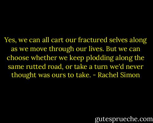 Yes, we can all cart our fractured selves along as we move through our lives. But we can choose whether we keep plodding along the same rutted road, or take a turn we'd never thought was ours to take. - Rachel Simon