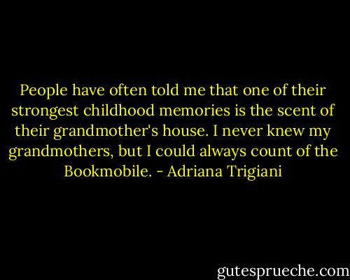 People have often told me that one of their strongest childhood memories is the scent of their grandmother's house. I never knew my grandmothers, but I could always count of the Bookmobile. - Adriana Trigiani
