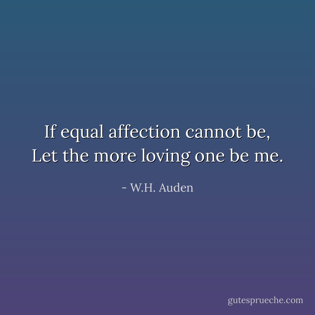 If equal affection cannot be,<br />Let the more loving one be me. - W.H. Auden
