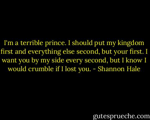 I'm a terrible prince. I should put my kingdom first and everything else second, but your first. I want you by my side every second, but I know I would crumble if I lost you. - Shannon Hale