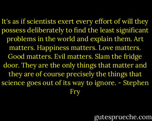 It's as if scientists exert every effort of will they possess deliberately to find the least significant problems in the world and explain them. Art matters. Happiness matters. Love matters. Good matters. Evil matters. Slam the fridge door. They are the only things that matter and they are of course precisely the things that science goes out of its way to ignore. - Stephen Fry