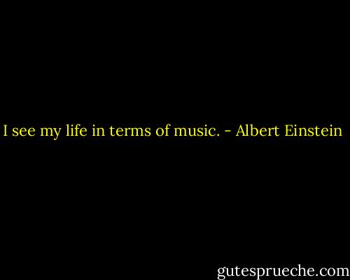 I see my life in terms of music. - Albert Einstein