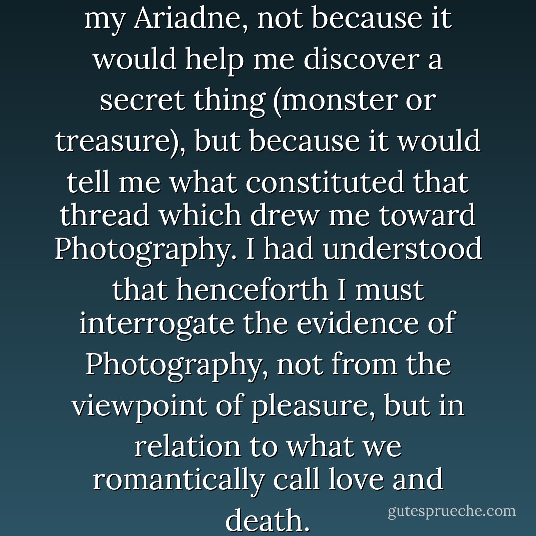 The Winter Photograph was my Ariadne, not because it would help me discover a secret thing (monster or treasure), but because it would tell me what constituted that thread which drew me toward Photography. I had understood that henceforth I must interrogate the evidence of Photography, not from the viewpoint of pleasure, but in relation to what we romantically call love and death. - Roland Barthes