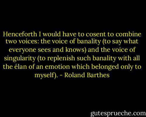 Henceforth I would have to cosent to combine two voices: the voice of banality (to say what everyone sees and knows) and the voice of singularity (to replenish such banality with all the élan of an emotion which belonged only to myself). - Roland Barthes