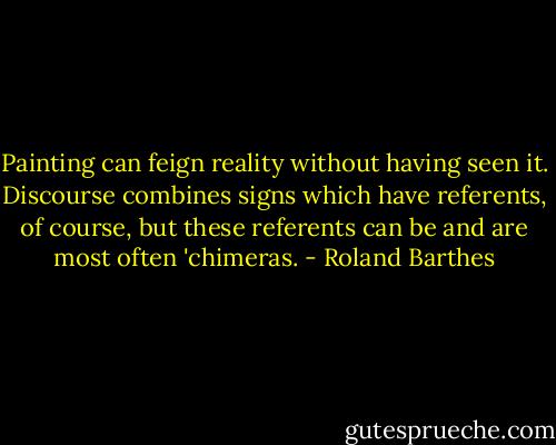Painting can feign reality without having seen it. Discourse combines signs which have referents, of course, but these referents can be and are most often 'chimeras. - Roland Barthes
