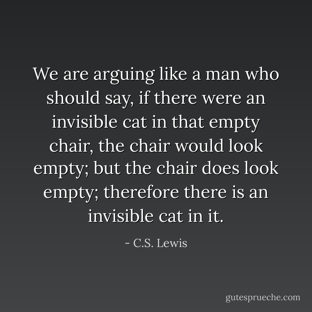 We are arguing like a man who should say, if there were an invisible cat in that empty chair, the chair would look empty; but the chair does look empty; therefore there is an invisible cat in it. - C.S. Lewis