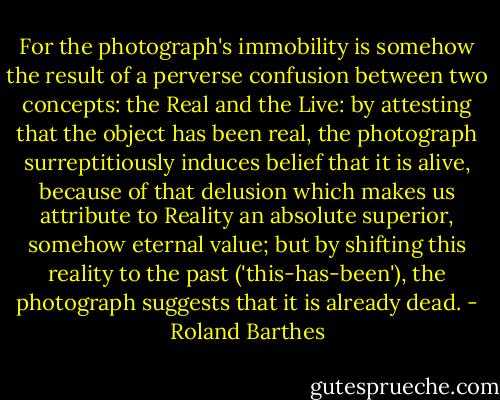 For the photograph's immobility is somehow the result of a perverse confusion between two concepts: the Real and the Live: by attesting that the object has been real, the photograph surreptitiously induces belief that it is alive, because of that delusion which makes us attribute to Reality an absolute superior, somehow eternal value; but by shifting this reality to the past ('this-has-been'), the photograph suggests that it is already dead. - Roland Barthes