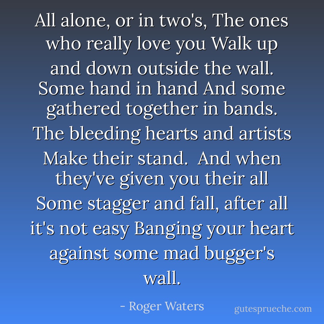 All alone, or in two's,<br />The ones who really love you<br />Walk up and down outside the wall.<br />Some hand in hand<br />And some gathered together in bands.<br />The bleeding hearts and artists<br />Make their stand.<br /><br />And when they've given you their all<br />Some stagger and fall, after all it's not easy<br />Banging your heart against some mad bugger's wall. - Roger Waters