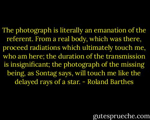 The photograph is literally an emanation of the referent. From a real body, which was there, proceed radiations which ultimately touch me, who am here; the duration of the transmission is insignificant; the photograph of the missing being, as Sontag says, will touch me like the delayed rays of a star. - Roland Barthes