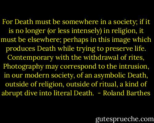 For Death must be somewhere in a society; if it is no longer (or less intensely) in religion, it must be elsewhere; perhaps in this image which produces Death while trying to preserve life. Contemporary with the withdrawal of rites, Photography may correspond to the intrusion, in our modern society, of an asymbolic Death, outside of religion, outside of ritual, a kind of abrupt dive into literal Death.  - Roland Barthes