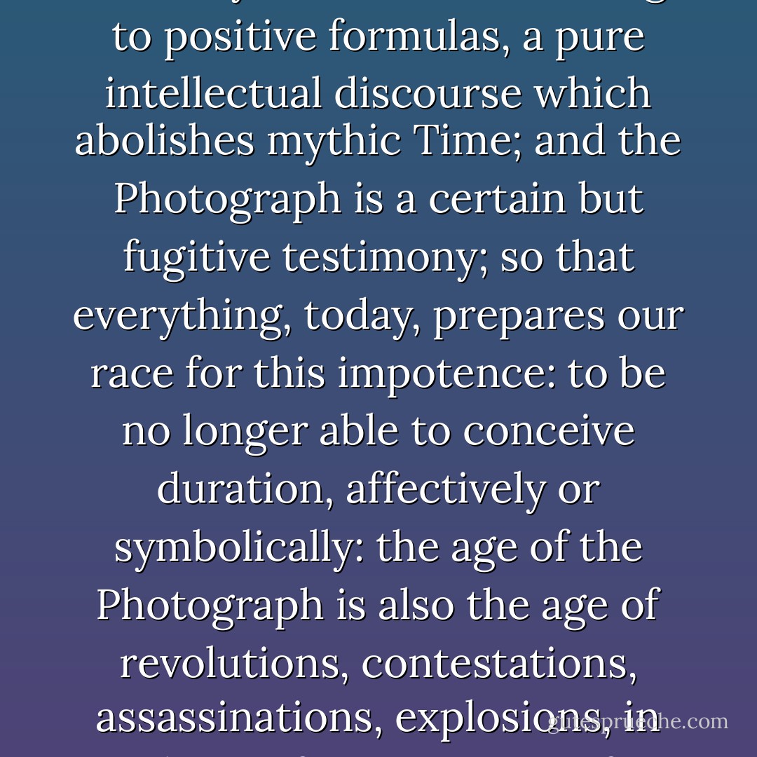 A paradox: the same century invented History and PHotography. But History is a memory fabricated according to positive formulas, a pure intellectual discourse which abolishes mythic Time; and the Photograph is a certain but fugitive testimony; so that everything, today, prepares our race for this impotence: to be no longer able to conceive <i>duration</i>, affectively or symbolically: the age of the Photograph is also the age of revolutions, contestations, assassinations, explosions, in short, of impatiences, of everything which denies ripening. - Roland Barthes