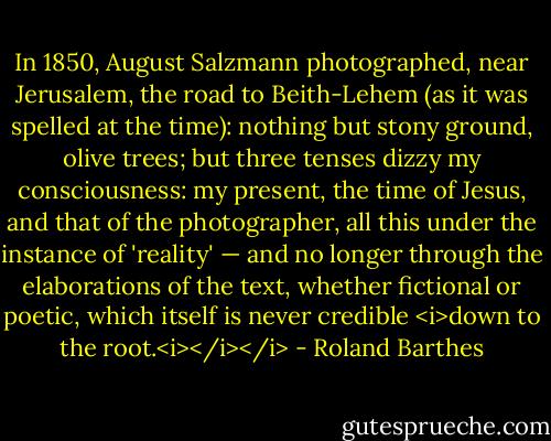 In 1850, August Salzmann photographed, near Jerusalem, the road to Beith-Lehem (as it was spelled at the time): nothing but stony ground, olive trees; but three tenses dizzy my consciousness: my present, the time of Jesus, and that of the photographer, all this under the instance of 'reality' — and no longer through the elaborations of the text, whether fictional or poetic, which itself is never credible <i>down to the root.<i></i></i> - Roland Barthes