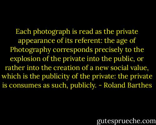 Each photograph is read as the private appearance of its referent: the age of Photography corresponds precisely to the explosion of the private into the public, or rather into the creation of a new social value, which is the publicity of the private: the private is consumes as such, publicly. - Roland Barthes