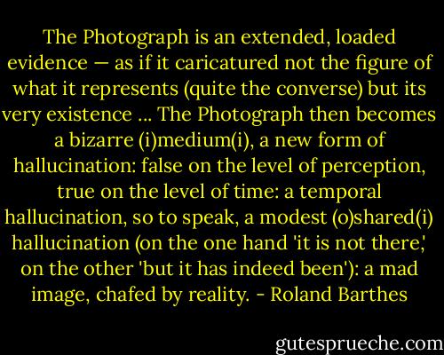 The Photograph is an extended, loaded evidence — as if it caricatured not the figure of what it represents (quite the converse) but its very existence ... The Photograph then becomes a bizarre (i)medium(i), a new form of hallucination: false on the level of perception, true on the level of time: a temporal hallucination, so to speak, a modest (o)shared(i) hallucination (on the one hand 'it is not there,' on the other 'but it has indeed been'): a mad image, chafed by reality. - Roland Barthes