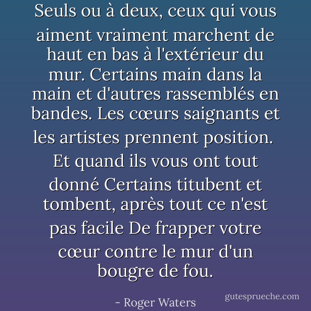 Seuls ou à deux,<br />ceux qui vous aiment vraiment<br />marchent de haut en bas à l'extérieur du mur.<br />Certains main dans la main<br />et d'autres rassemblés en bandes.<br />Les cœurs saignants et les artistes<br />prennent position.<br /><br />Et quand ils vous ont tout donné<br />Certains titubent et tombent, après tout ce n'est pas facile<br />De frapper votre cœur contre le mur d'un bougre de fou. - Roger Waters