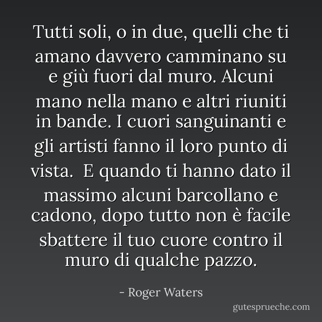 Tutti soli, o in due,<br />quelli che ti amano davvero<br />camminano su e giù fuori dal muro.<br />Alcuni mano nella mano<br />e altri riuniti in bande.<br />I cuori sanguinanti e gli artisti<br />fanno il loro punto di vista.<br /><br />E quando ti hanno dato il massimo<br />alcuni barcollano e cadono, dopo tutto non è facile<br />sbattere il tuo cuore contro il muro di qualche pazzo. - Roger Waters