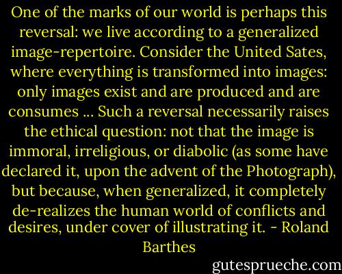 One of the marks of our world is perhaps this reversal: we live according to a generalized image-repertoire. Consider the United Sates, where everything is transformed into images: only images exist and are produced and are consumes ... Such a reversal necessarily raises the ethical question: not that the image is immoral, irreligious, or diabolic (as some have declared it, upon the advent of the Photograph), but because, when generalized, it completely de-realizes the human world of conflicts and desires, under cover of illustrating it. - Roland Barthes