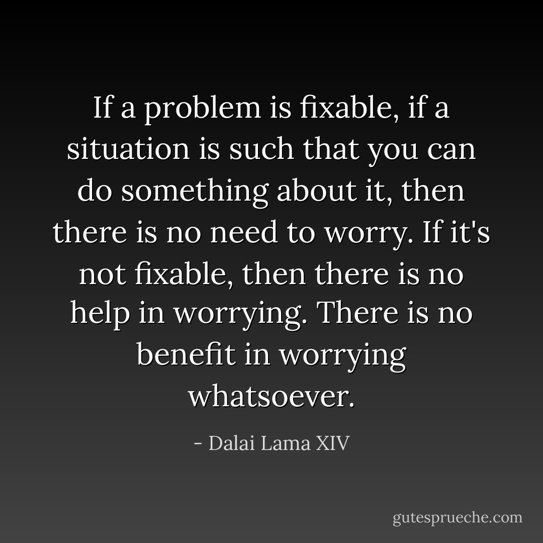 If a problem is fixable, if a situation is such that you can do something about it, then there is no need to worry. If it's not fixable, then there is no help in worrying. There is no benefit in worrying whatsoever. - Dalai Lama XIV