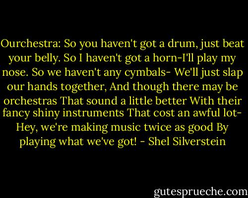 Ourchestra:<br />So you haven't got a drum, just beat your belly.<br />So I haven't got a horn-I'll play my nose.<br />So we haven't any cymbals-<br />We'll just slap our hands together,<br />And though there may be orchestras<br />That sound a little better<br />With their fancy shiny instruments<br />That cost an awful lot-<br />Hey, we're making music twice as good<br />By playing what we've got! - Shel Silverstein