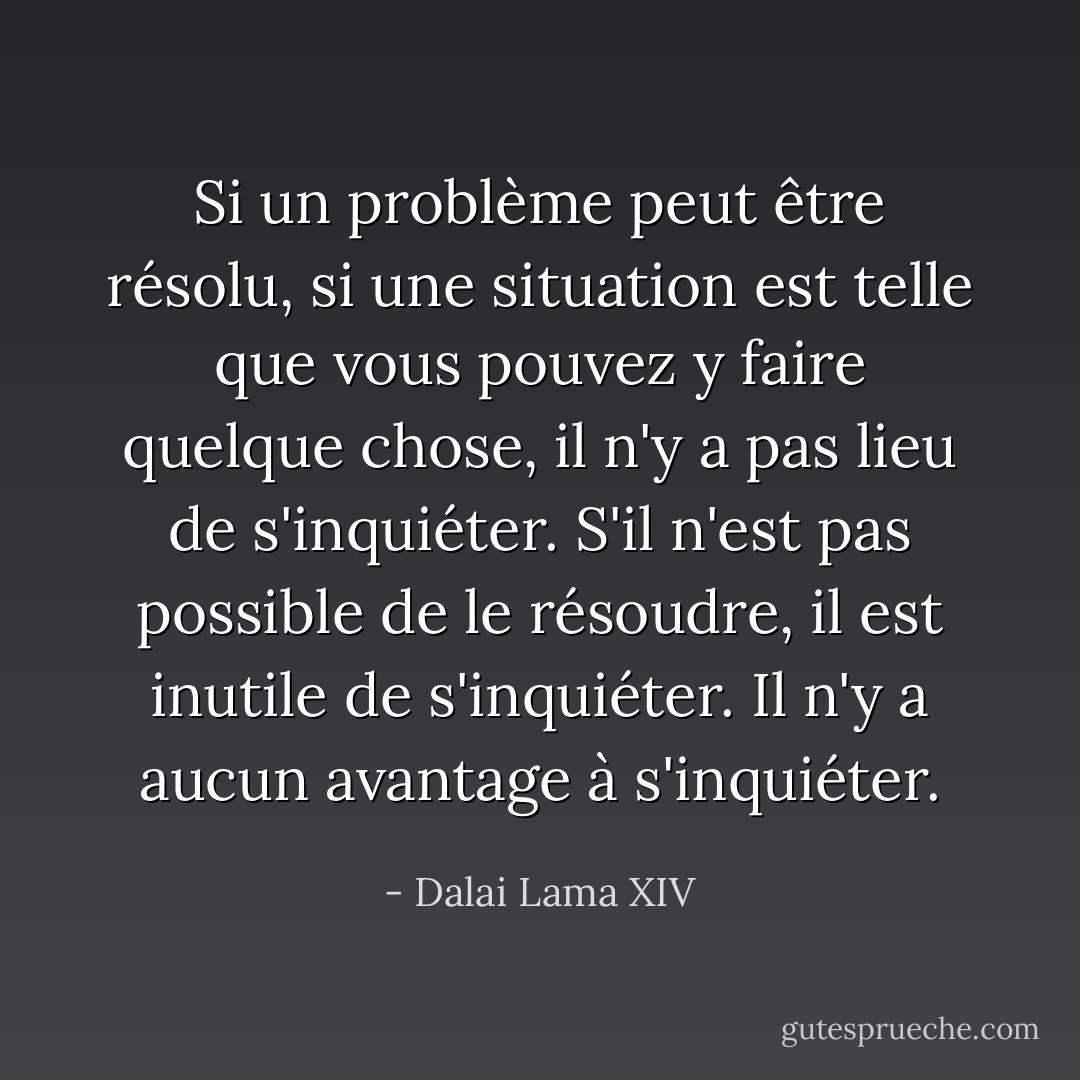 Si un problème peut être résolu, si une situation est telle que vous pouvez y faire quelque chose, il n'y a pas lieu de s'inquiéter. S'il n'est pas possible de le résoudre, il est inutile de s'inquiéter. Il n'y a aucun avantage à s'inquiéter. - Dalai Lama XIV