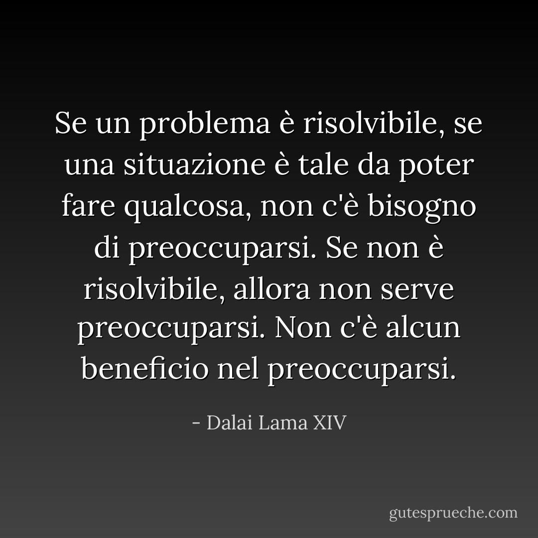 Se un problema è risolvibile, se una situazione è tale da poter fare qualcosa, non c'è bisogno di preoccuparsi. Se non è risolvibile, allora non serve preoccuparsi. Non c'è alcun beneficio nel preoccuparsi. - Dalai Lama XIV