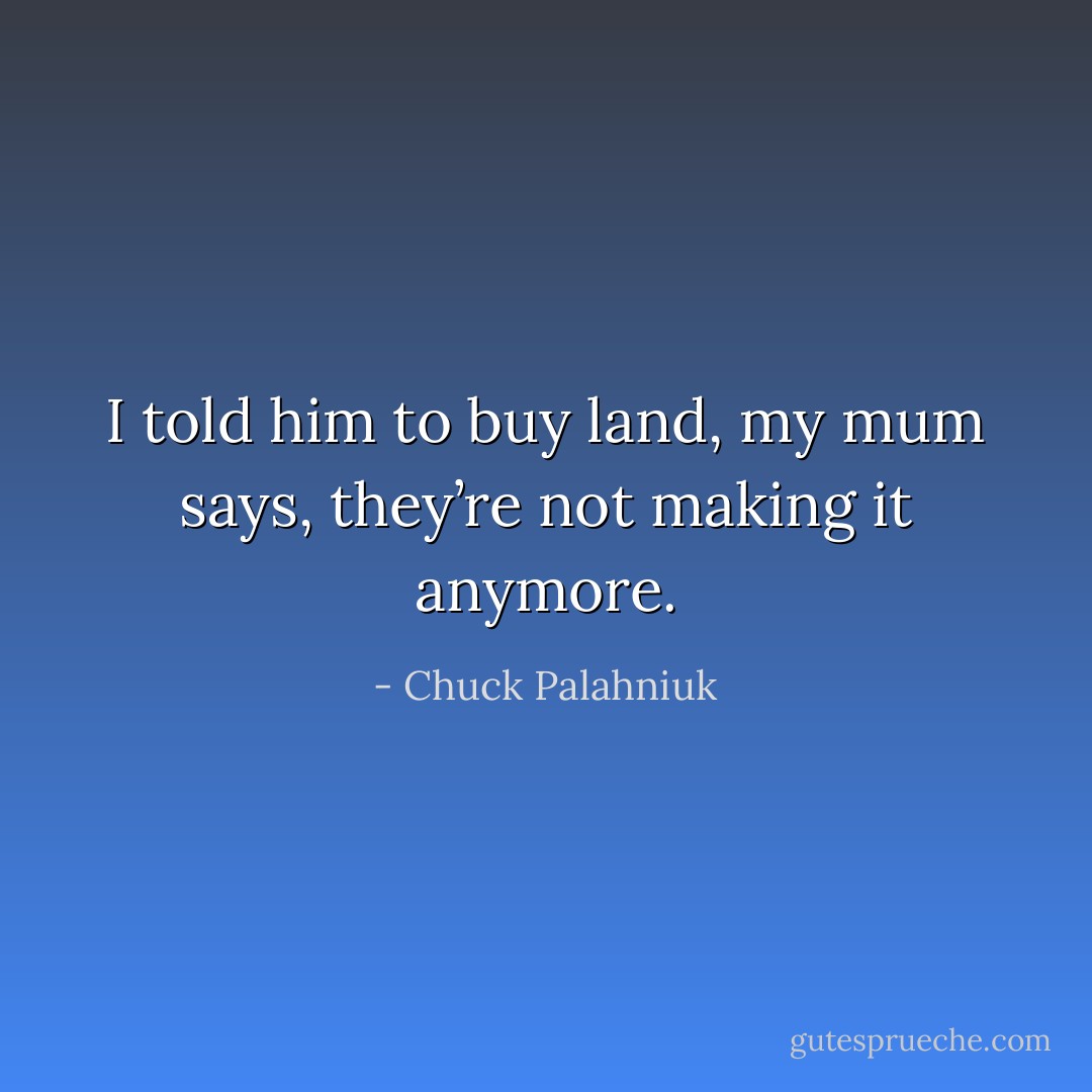 I told him to buy land, my mum says, they’re not making it anymore. - Chuck Palahniuk