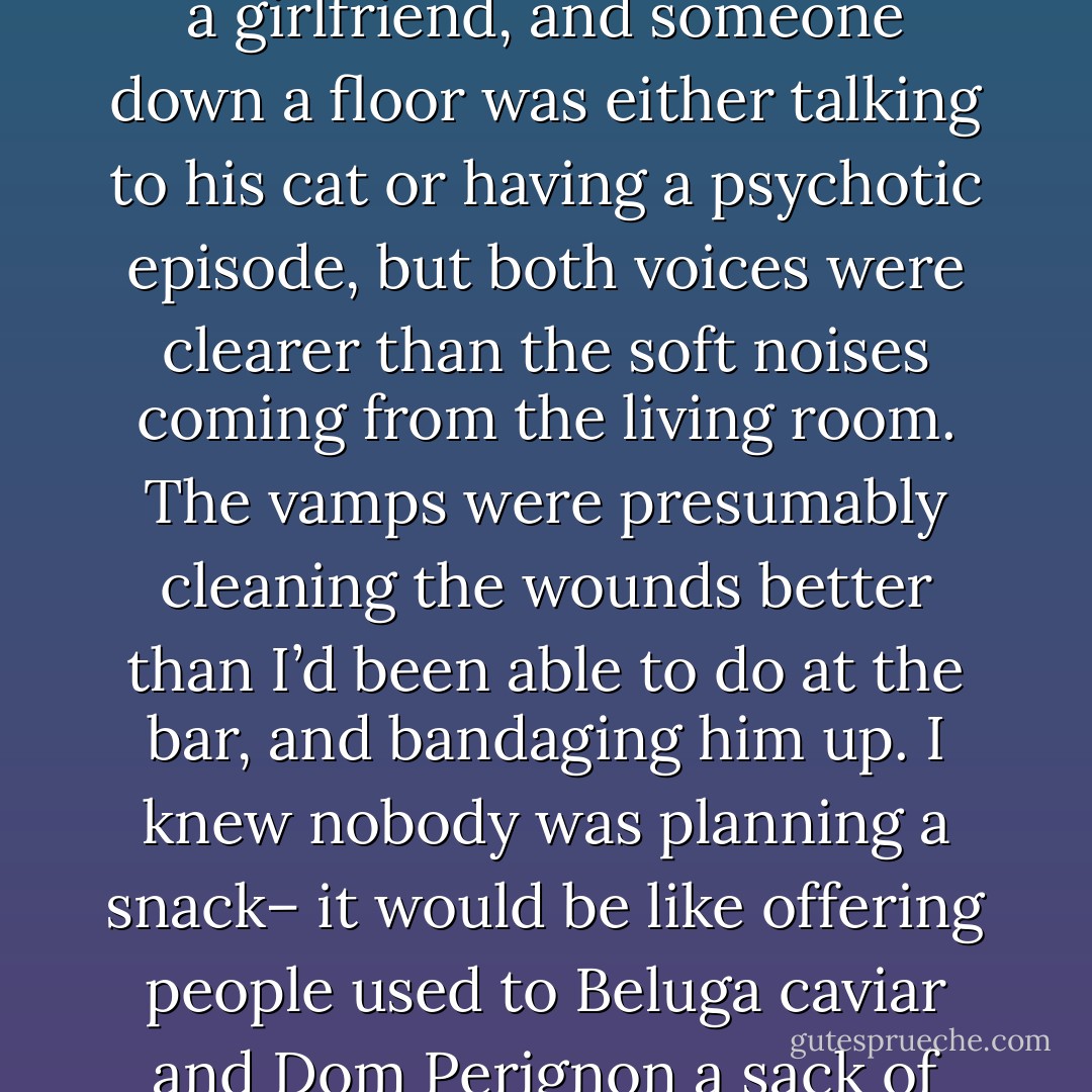 I cocked an ear, but there was nothing much to hear. A girl was on the phone next door, complaining about some guy to a girlfriend, and someone down a floor was either talking to his cat or having a psychotic episode, but both voices were clearer than the soft noises coming from the living room. The vamps were presumably cleaning the wounds better than I’d been able to do at the bar, and bandaging him up. I knew nobody was planning a snack– it would be like offering people used to Beluga caviar and Dom Perignon a sack of stale Fritos and a flat Coke. Sloppy seconds weren’t likely to appeal.  - Karen Chance