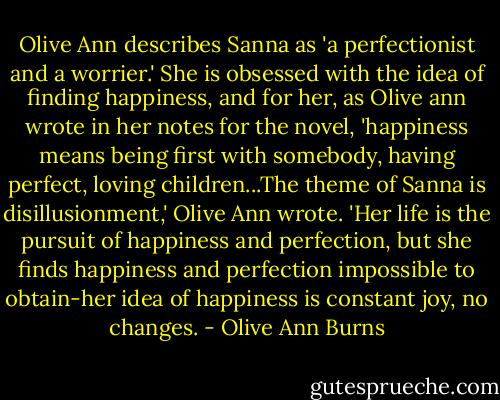 Olive Ann describes Sanna as 'a perfectionist and a worrier.' She is obsessed with the idea of finding happiness, and for her, as Olive ann wrote in her notes for the novel, 'happiness means being first with somebody, having perfect, loving children...The theme of Sanna is disillusionment,' Olive Ann wrote. 'Her life is the pursuit of happiness and perfection, but she finds happiness and perfection impossible to obtain-her idea of happiness is constant joy, no changes. - Olive Ann Burns