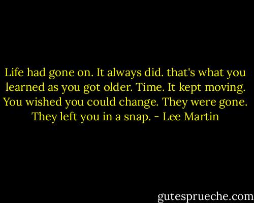 Life had gone on. It always did. that's what you learned as you got older. Time. It kept moving. You wished you could change. They were gone. They left you in a snap. - Lee Martin