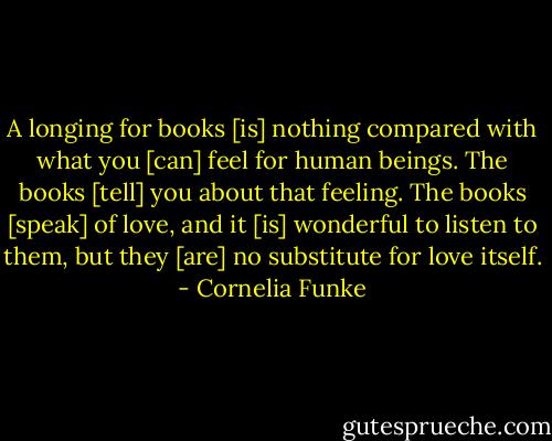 A longing for books [is] nothing compared with what you [can] feel for human beings. The books [tell] you about that feeling. The books [speak] of love, and it [is] wonderful to listen to them, but they [are] no substitute for love itself. - Cornelia Funke