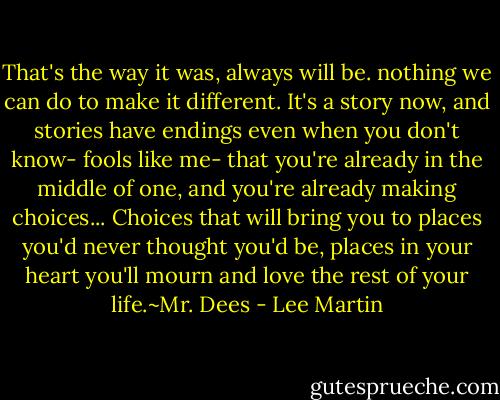 That's the way it was, always will be. nothing we can do to make it different. It's a story now, and stories have endings even when you don't know- fools like me- that you're already in the middle of one, and you're already making choices... Choices that will bring you to places you'd never thought you'd be, places in your heart you'll mourn and love the rest of your life.~Mr. Dees - Lee Martin