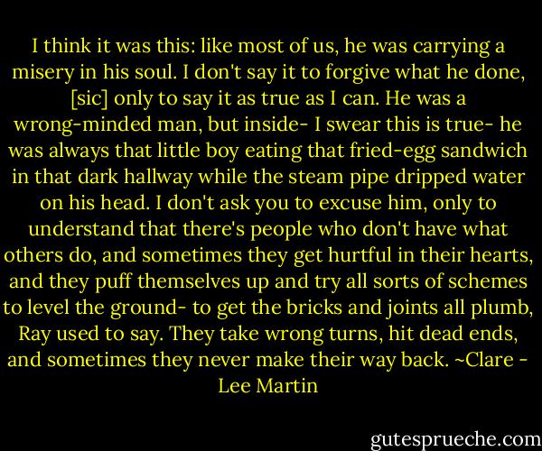 I think it was this: like most of us, he was carrying a misery in his soul. I don't say it to forgive what he done, [sic] only to say it as true as I can. He was a wrong-minded man, but inside- I swear this is true- he was always that little boy eating that fried-egg sandwich in that dark hallway while the steam pipe dripped water on his head. I don't ask you to excuse him, only to understand that there's people who don't have what others do, and sometimes they get hurtful in their hearts, and they puff themselves up and try all sorts of schemes to level the ground- to get the bricks and joints all plumb, Ray used to say. They take wrong turns, hit dead ends, and sometimes they never make their way back. ~Clare - Lee Martin