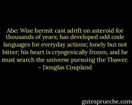Abe: Wise hermit cast adrift on asteroid for thousands of years; has developed odd code languages for everyday actions; lonely but not bitter; his heart is cryogenically frozen, and he must search the universe pursuing the Thawer. - Douglas Coupland