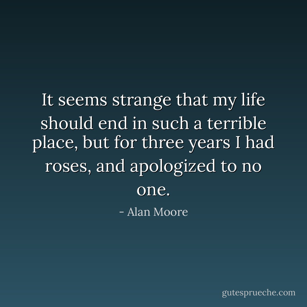 It seems strange that my life should end in such a terrible place, but for three years I had roses, and apologized to no one. - Alan Moore