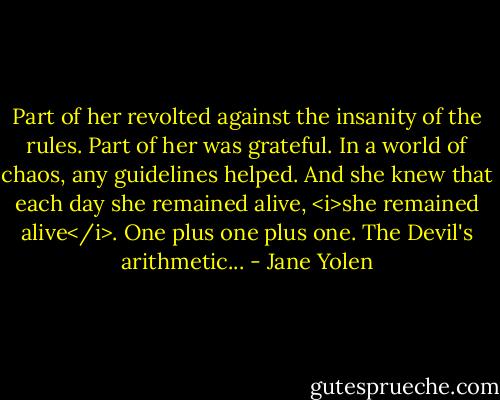 Part of her revolted against the insanity of the rules. Part of her was grateful. In a world of chaos, any guidelines helped. And she knew that each day she remained alive, <i>she remained alive</i>. One plus one plus one. The Devil's arithmetic... - Jane Yolen
