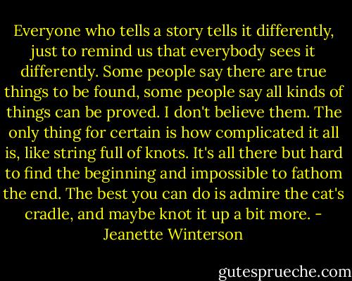 Everyone who tells a story tells it differently, just to remind us that everybody sees it differently. Some people say there are true things to be found, some people say all kinds of things can be proved. I don't believe them. The only thing for certain is how complicated it all is, like string full of knots. It's all there but hard to find the beginning and impossible to fathom the end. The best you can do is admire the cat's cradle, and maybe knot it up a bit more. - Jeanette Winterson